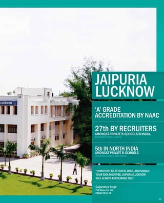 JAIPURIA
LUCKNOW
“HOWEVER FAR-FETCHED, WILD, AND UNIQUE
YOUR IDEA MIGHT BE, JAIPURIA LUCKNOW
WILL ALWAYS ENCOURAGE YOU.”
Gagandeep Singh
TVS Motor Co. Ltd.
PGDM 2010-12
27th BY RECRUITERS
AMONGST PRIVATE B-SCHOOLS IN INDIA,
BUSINESS WORLD (2012)
5th IN NORTH INDIA
OUTLOOK-CAREER 360 (2012)
AMONGST PRIVATE B-SCHOOLS
‘A’ GRADE
ACCREDITATION BY NAAC
25
 