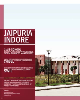 “GETTING A TASTE OF THE ADVERTISING INDUSTRY
THROUGH JAIPURIA INDORE’S ENTERPRISE
MENTORSHIP PROGRAMME STRENGTHENED MY
INTEREST IN MARKETING.”
Sravanti
Interned with NDTV.
Mentoring an Ad agency in Indore
PGDM 2011-13
JAIPURIA
INDORE
UNIQUE ENTERPRISE MENTORSHIP PROGRAMME
CHISELFOR HANDS-ON EXPERIENCE
SUMMER AND WINTER IMMERSION LEARNING
SWILFOR EXPERIENTIAL LEARNING
1st B-SCHOOLIN SOUTHEAST ASIA TO OFFER PGDM WITH INCLUSION OF
DIGITAL BUSINESS MANAGEMENT
30
 