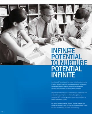 Over the last 17 years, Jaipuria has created an intellectual community
of faculty members drawn from industry and academia, renowned for
their excellent teaching skills and contribution to management
education through creation and sharing of new knowledge.
They not only have a rich count of published papers and books to their
credit, but many among them are also much sought after for
conducting MDPs and offering research support and consultancy by
leading organizations in India.
Our faculty, popularly known as 'mentors', enthuse, challenge and
provoke the students to think out of the box in order to develop in them
the art of critical thinking and holistic decision making.
INFINITE
POTENTIAL
TO NURTURE
POTENTIAL
INFINITE
32
 