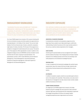 Our 2-year PGDM programmes comprise of 35 courses (including both
the core and elective courses) and offer students the opportunity for a
dual specialization in the field(s) of their interest. The summer break
between the first and second year of study is utilized for compulsory
eight weeks of industry internship. The first year of the programme is
devoted to management fundamentals with core courses. The second
year of the programme offers specialization courses in addition to the
integrated strategy course and CAPSTONE business simulation course.
Students have the option of going for dual specialization. The
specialization courses on offer include Marketing, Human Resource
Management, Financial Management, International Business,
Production & Operations Management, Information Systems &
Management and General Management.
“LEARNING TO LEAD AND ACCOMPLISH” THROUGH
INNOVATIVE CURRICULA IS THE HALLMARK OF
LEARNING AT JAIPURIA. INTEGRATED CASES, BUSINESS
SIMULATIONS, INDUSTRY IMMERSION AND LIVE/FIELD
PROJECTS HELP STUDENTS GET INDUSTRY READY.
MANAGEMENT KNOWLEDGE
ORIENTATION & FOUNDATION PROGRAMME
A comprehensive orientation and preparatory programme at the
beginning of every academic year helps students gain a preliminary
understanding of world of business and the major business sectors in
the country, as well as industry expectations from managers.
GUEST LECTURES
Interfacing with business leaders and top management with industry
scenario sessions focusing on key emerging issues and topics, exposes
students to the unfolding business environment and providing a real-
world perspective to the theoretical knowledge they learn.
INDUSTRIAL VISITS
In order to supplement the theoretical knowledge with practical inputs,
students learn about the industry first hand through industrial visits
and sharing of practical experiences by professionals from various
sectors.
LIVE PROJECTS
In addition to academic projects, students are provided opportunities to
work on live projects with corporates. These provide a very close view of
the dynamics of management and also chance to learn amidst complex
realities of business environments.
SUMMER TRAINING (INTERNSHIP)
An integral part of all PGDM programmes at Jaipuria, this helps
students bring the knowledge they have acquired to solve real-world
business. Eight week internship grounds them adequately to appreciate
the linkages among different functions and develop realistic
managerial perspectives about organizations and functions.
THE JAIPURIA CURRICULUM AIMS TO DELIVER REAL-LIFE
INDUSTRY EXPOSURE TO STUDENTS. A NUMBER OF
INDUSTRY INTERACTIONS ARE ORGANISED TO ENSURE
STUDENTS ARE UP TO DATE ABOUT NEWS AND
DEVELOPMENTS IN THE BUSINESS WORLD.
INDUSTRY EXPOSURE
41
 