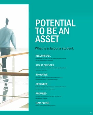 POTENTIAL
TO BE AN
ASSET
What is a Jaipuria student:
RESOURCEFUL
Possesses all the tools in his/her arsenal to handle multiple
industry scenarios and conditions
RESULT ORIENTED
Understands the demands of a job and the specific attitude
required to fulfill them
INNOVATIVE
Nurtured to believe that unconventional thinking in a
conventional world is a formidable strength
GROUNDED
Evaluates strengths and weaknesses academically without
losing perspective of one's own focus
PREPARED
With skill sets that set him/her apart from just any
Management graduate
45
TEAM PLAYER
Used to working and excelling in teams
 