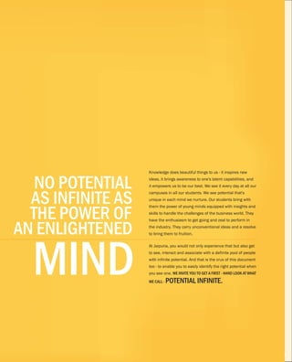 NO POTENTIAL
AS INFINITE AS
THE POWER OF
AN ENLIGHTENED
MIND
Knowledge does beautiful things to us - it inspires new
ideas, it brings awareness to one's latent capabilities, and
it empowers us to be our best. We see it every day at all our
campuses in all our students. We see potential that's
unique in each mind we nurture. Our students bring with
them the power of young minds equipped with insights and
skills to handle the challenges of the business world. They
have the enthusiasm to get going and zeal to perform in
the industry. They carry unconventional ideas and a resolve
to bring them to fruition.
At Jaipuria, you would not only experience that but also get
to see, interact and associate with a definite pool of people
with infinite potential. And that is the crux of this document
too - to enable you to easily identify the right potential when
you see one. WE INVITE YOU TO GET A FIRST - HAND LOOK AT WHAT
WE CALL - POTENTIAL INFINITE.
3
 