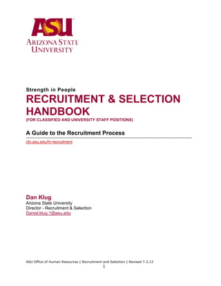 Strength in People

RECRUITMENT & SELECTION
HANDBOOK
(FOR CLASSIFIED AND UNIVERSITY STAFF POSITIONS)

A Guide to the Recruitment Process
cfo.asu.edu/hr-recruitment

Dan Klug
Arizona State University
Director - Recruitment & Selection
Daniel.klug.1@asu.edu

ASU Office of Human Resources | Recruitment and Selection | Revised 7.3.13

1

 