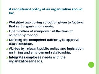  Weighted age during selection given to factors
that suit organization needs.
 Optimization of manpower at the time of
selection process.
 Defining the competent authority to approve
each selection.
 Abides by relevant public policy and legislation
on hiring and employment relationship.
 Integrates employee needs with the
organizational needs.
A recruitment policy of an organization should
be:
 
