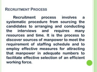 RECRUITMENT PROCESS
Recruitment process involves a
systematic procedure from sourcing the
candidates to arranging and conducting
the interviews and requires many
resources and time. It is the process to
discover sources of manpower to meet the
requirement of staffing schedule and to
employ effective measures for attracting
that manpower in adequate numbers to
facilitate effective selection of an efficient
working force.
 