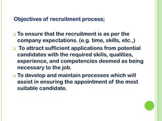  To ensure that the recruitment is as per the
company expectations. (e.g. time, skills, etc.,)
 To attract sufficient applications from potential
candidates with the required skills, qualities,
experience, and competencies deemed as being
necessary to the job.
 To develop and maintain processes which will
assist in ensuring the appointment of the most
suitable candidate.
Objectives of recruitment process;
 