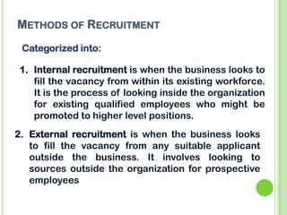 METHODS OF RECRUITMENT
Categorized into:
1. Internal recruitment is when the business looks to
fill the vacancy from within its existing workforce.
It is the process of looking inside the organization
for existing qualified employees who might be
promoted to higher level positions.
2. External recruitment is when the business looks
to fill the vacancy from any suitable applicant
outside the business. It involves looking to
sources outside the organization for prospective
employees
 