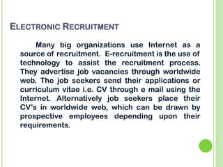 ELECTRONIC RECRUITMENT
Many big organizations use Internet as a
source of recruitment. E-recruitment is the use of
technology to assist the recruitment process.
They advertise job vacancies through worldwide
web. The job seekers send their applications or
curriculum vitae i.e. CV through e mail using the
Internet. Alternatively job seekers place their
CV’s in worldwide web, which can be drawn by
prospective employees depending upon their
requirements.
 