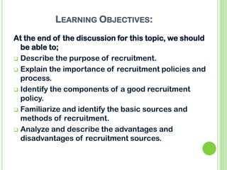 LEARNING OBJECTIVES:
At the end of the discussion for this topic, we should
be able to;
 Describe the purpose of recruitment.
 Explain the importance of recruitment policies and
process.
 Identify the components of a good recruitment
policy.
 Familiarize and identify the basic sources and
methods of recruitment.
 Analyze and describe the advantages and
disadvantages of recruitment sources.
 