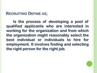 RECRUITING DEFINE AS;
Is the process of developing a pool of
qualified applicants who are interested in
working for the organization and from which
the organization might reasonably select the
best individual or individuals to hire for
employment. It involves finding and selecting
the right person for the right job.
 