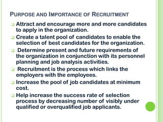 PURPOSE AND IMPORTANCE OF RECRUITMENT
 Attract and encourage more and more candidates
to apply in the organization.
 Create a talent pool of candidates to enable the
selection of best candidates for the organization.
 Determine present and future requirements of
the organization in conjunction with its personnel
planning and job analysis activities.
 Recruitment is the process which links the
employers with the employees.
 Increase the pool of job candidates at minimum
cost.
 Help increase the success rate of selection
process by decreasing number of visibly under
qualified or overqualified job applicants.
 