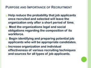 PURPOSE AND IMPORTANCE OF RECRUITMENT
 Help reduce the probability that job applicants
once recruited and selected will leave the
organization only after a short period of time.
 Meet the organizations legal and social
obligations regarding the composition of its
workforce.
 Begin identifying and preparing potential job
applicants who will be appropriate candidates.
 Increase organization and individual
effectiveness of various recruiting techniques
and sources for all types of job applicants.
 