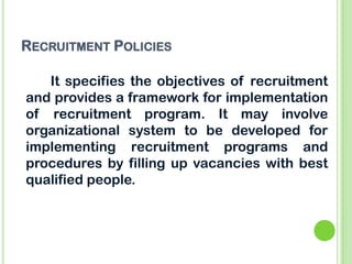 RECRUITMENT POLICIES
It specifies the objectives of recruitment
and provides a framework for implementation
of recruitment program. It may involve
organizational system to be developed for
implementing recruitment programs and
procedures by filling up vacancies with best
qualified people.
 