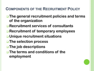 COMPONENTS OF THE RECRUITMENT POLICY
 The general recruitment policies and terms
of the organization
 Recruitment services of consultants
 Recruitment of temporary employees
 Unique recruitment situations
 The selection process
 The job descriptions
 The terms and conditions of the
employment
 