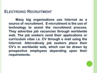 ELECTRONIC RECRUITMENT
Many big organizations use Internet as a
source of recruitment. E-recruitment is the use of
technol...