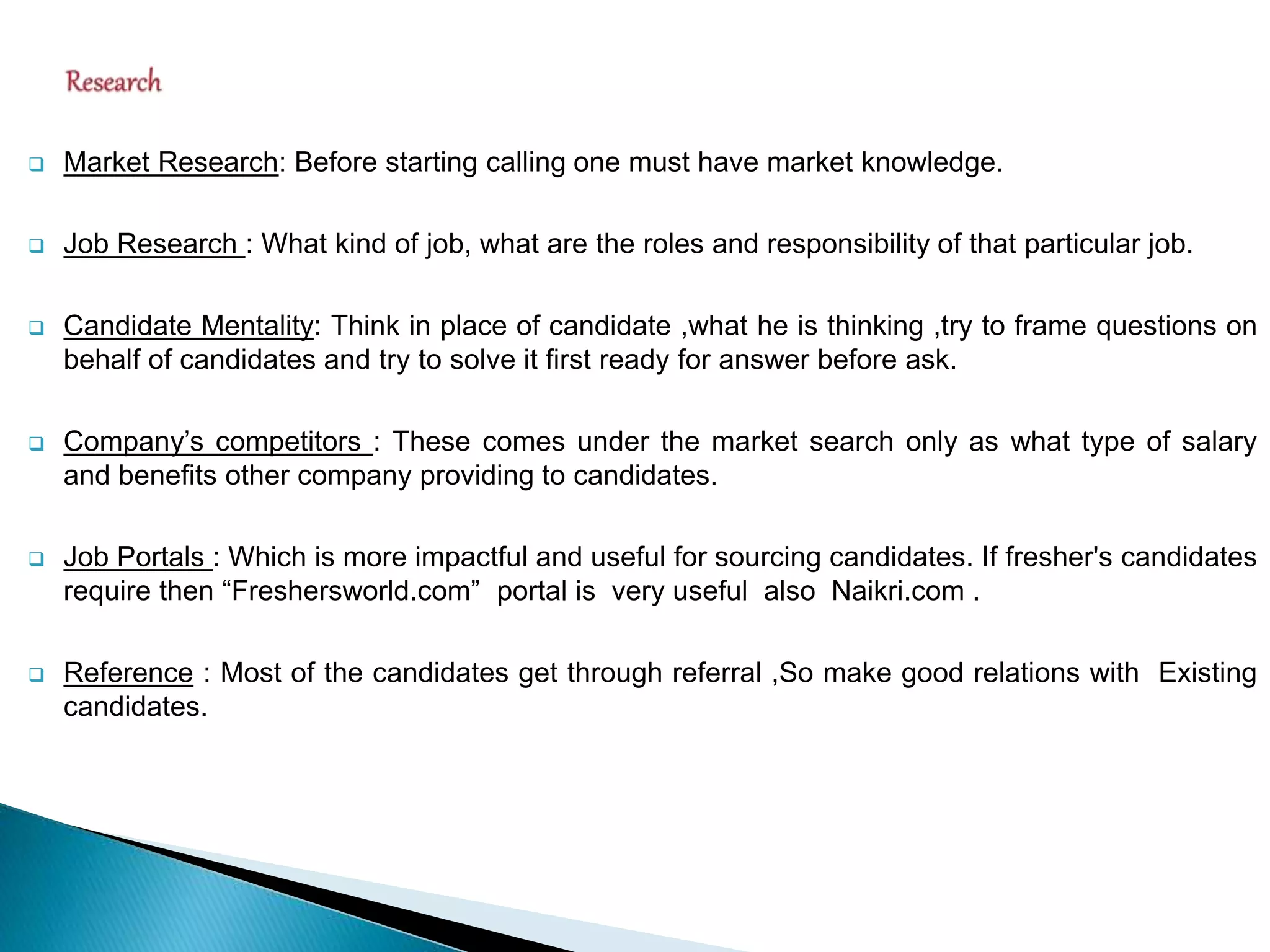  Market Research: Before starting calling one must have market knowledge.
 Job Research : What kind of job, what are the roles and responsibility of that particular job.
 Candidate Mentality: Think in place of candidate ,what he is thinking ,try to frame questions on
behalf of candidates and try to solve it first ready for answer before ask.
 Company’s competitors : These comes under the market search only as what type of salary
and benefits other company providing to candidates.
 Job Portals : Which is more impactful and useful for sourcing candidates. If fresher's candidates
require then “Freshersworld.com” portal is very useful also Naikri.com .
 Reference : Most of the candidates get through referral ,So make good relations with Existing
candidates.
 
