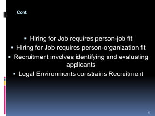 Cont:
 Hiring for Job requires person-job fit
 Hiring for Job requires person-organization fit
 Recruitment involves identifying and evaluating
applicants
 Legal Environments constrains Recruitment
17
 