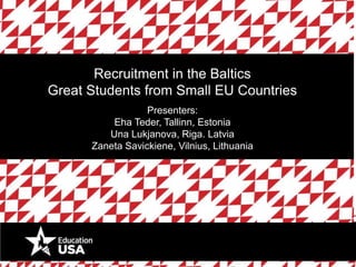 Recruitment in the Baltics 
Great Students from Small EU Countries 
Presenters: 
Eha Teder, Tallinn, Estonia 
Una Lukjanova, Riga. Latvia 
Zaneta Savickiene, Vilnius, Lithuania 
 