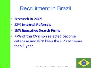 Recruitment in Brazil
• Research in 2005
• 22% Internal Referrals
• 19% Executive Search Firms
• 77% of the CV’s non selected become
database and 86% keep the CV’s for more
than 1 year
(Source: Manager Assessoria, (2005). In. Andrade, K. M. (2009), Recrutramento e seleção. São Paulo
 