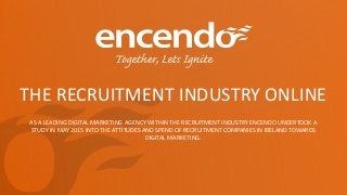 THE RECRUITMENT INDUSTRY ONLINE
AS A LEADING DIGITAL MARKETING AGENCY WITHIN THE RECRUITMENT INDUSTRY ENCENDO UNDERTOOK A
STUDY IN MAY 2015 INTO THE ATTITUDES AND SPEND OF RECRUITMENT COMPANIES IN IRELAND TOWARDS
DIGITAL MARKETING.
 