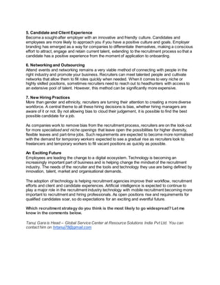 5. Candidate and Client Experience
Become a sought-after employer with an innovative and friendly culture. Candidates and
employees are more likely to approach you if you have a positive culture and goals. Employer
branding has emerged as a way for companies to differentiate themselves, making a conscious
effort to attract, engage and retain current talent, extending to the recruitment process so that a
candidate has a positive experience from the moment of application to onboarding.
6. Networking and Outsourcing
Attend events and networking remains a very viable method of connecting with people in the
right industry and promote your business. Recruiters can meet talented people and cultivate
networks that allow them to fill roles quickly when needed. When it comes to very niche or
highly skilled positions, sometimes recruiters need to reach out to headhunters with access to
an extensive pool of talent. However, this method can be significantly more expensive.
7. New Hiring Practices
More than gender and ethnicity, recruiters are turning their attention to creating a more diverse
workforce. A central theme to all these hiring decisions is bias, whether hiring managers are
aware of it or not. By not allowing bias to cloud their judgement, it is possible to find the best
possible candidate for a job.
As companies work to remove bias from the recruitment process, recruiters are on the look-out
for more specialised and niche openings that leave open the possibilities for higher diversity,
flexible leaves and part-time jobs. Such requirements are expected to become more normalised
with the demand for temporary workers expected to see a gradual rise as recruiters look to
freelancers and temporary workers to fill vacant positions as quickly as possible.
An Exciting Future
Employees are leading the change to a digital ecosystem. Technology is becoming an
increasingly important part of business and is helping change the mindset of the recruitment
industry. The needs of the recruiter and the tools and technology they use are being defined by
innovation, talent, market and organisational demands.
The adoption of technology is helping recruitment agencies improve their workflow, recruitment
efforts and client and candidate experiences. Artificial intelligence is expected to continue to
play a major role in the recruitment industry technology with mobile recruitment becoming more
important to recruitment and hiring professionals. As open positions rise and requirements for
qualified candidates soar, so do expectations for an exciting and eventful future.
Which recruitment strategy do you think is the most likely to go widespread? Let me
know in the comments below.
Tanuj Gara is Head – Global Service Center at Resource Solutions India Pvt Ltd. You can
contact him on hrtanuj78@gmail.com
 