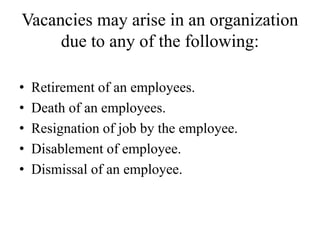 Vacancies may arise in an organization
due to any of the following:
• Retirement of an employees.
• Death of an employees.
• Resignation of job by the employee.
• Disablement of employee.
• Dismissal of an employee.
 