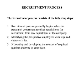 RECRUITMENT PROCESS
The Recruitment process consists of the following steps:
1. Recruitment process generally begins when the
personnel department receives requisitions for
recruitment from any department of the company.
2. Identifying the prospective employees with required
characteristics.
3. 3.Locating and developing the sources of required
number and type of employee.
 