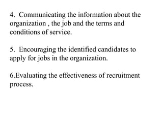 4. Communicating the information about the
organization , the job and the terms and
conditions of service.
5. Encouraging the identified candidates to
apply for jobs in the organization.
6.Evaluating the effectiveness of recruitment
process.
 