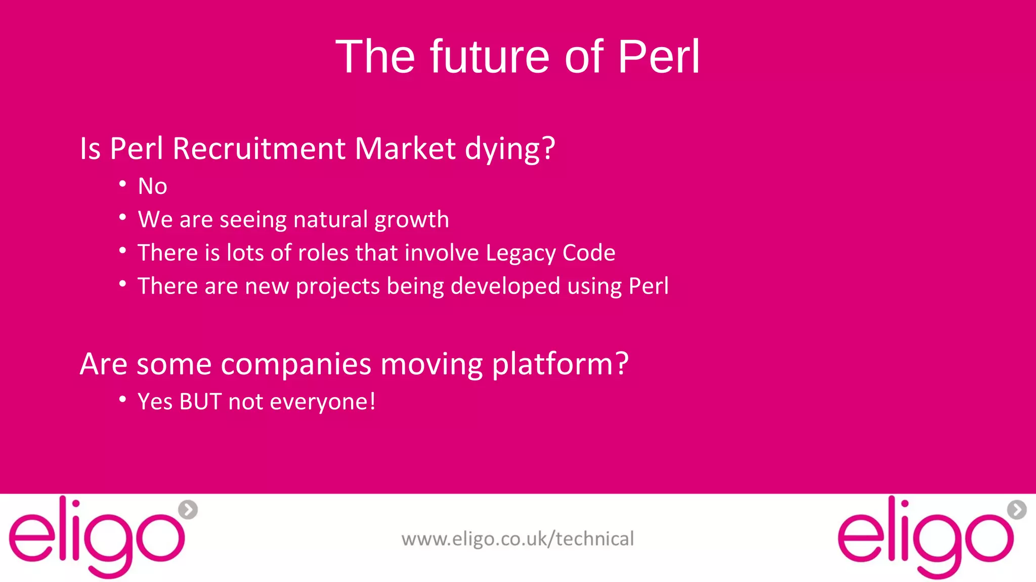 The future of Perl 
Is Perl Recruitment Market dying? 
• No 
• We are seeing natural growth 
• There is lots of roles that involve Legacy Code 
• There are new projects being developed using Perl 
Are some companies moving platform? 
• Yes BUT not everyone! 
www.eligo.co.uk/technical 
 