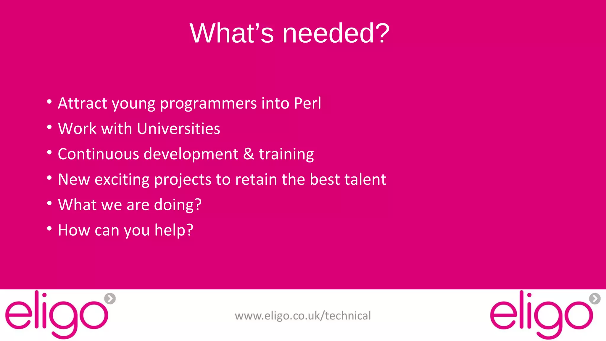 What’s needed? 
• Attract young programmers into Perl 
• Work with Universities 
• Continuous development & training 
• New exciting projects to retain the best talent 
• What we are doing? 
• How can you help? 
www.eligo.co.uk/technical 
 