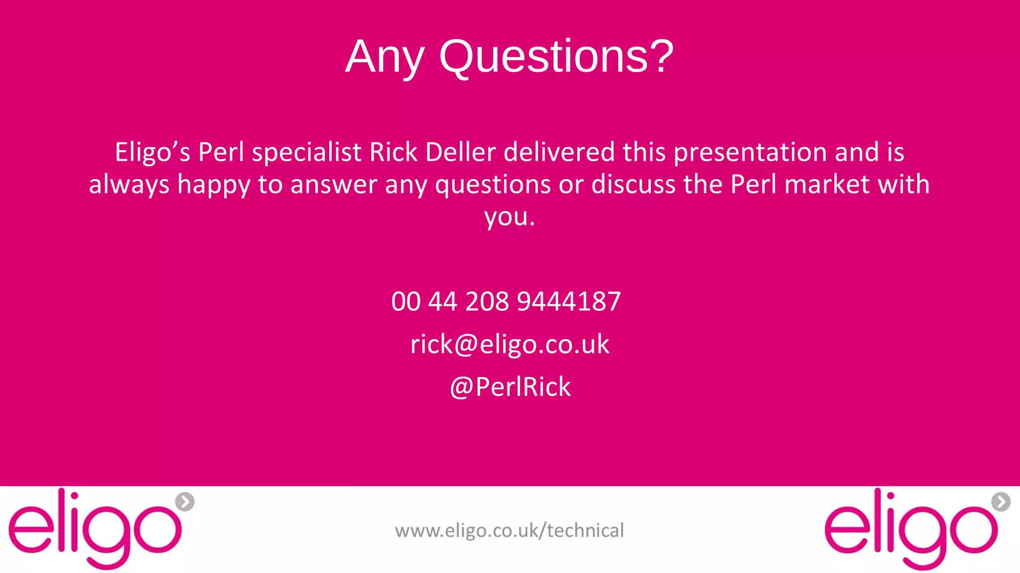 Any Questions? 
Eligo’s Perl specialist Rick Deller delivered this presentation and is 
always happy to answer any questions or discuss the Perl market with 
you. 
00 44 208 9444187 
rick@eligo.co.uk 
@PerlRick 
www.eligo.co.uk/technical 
