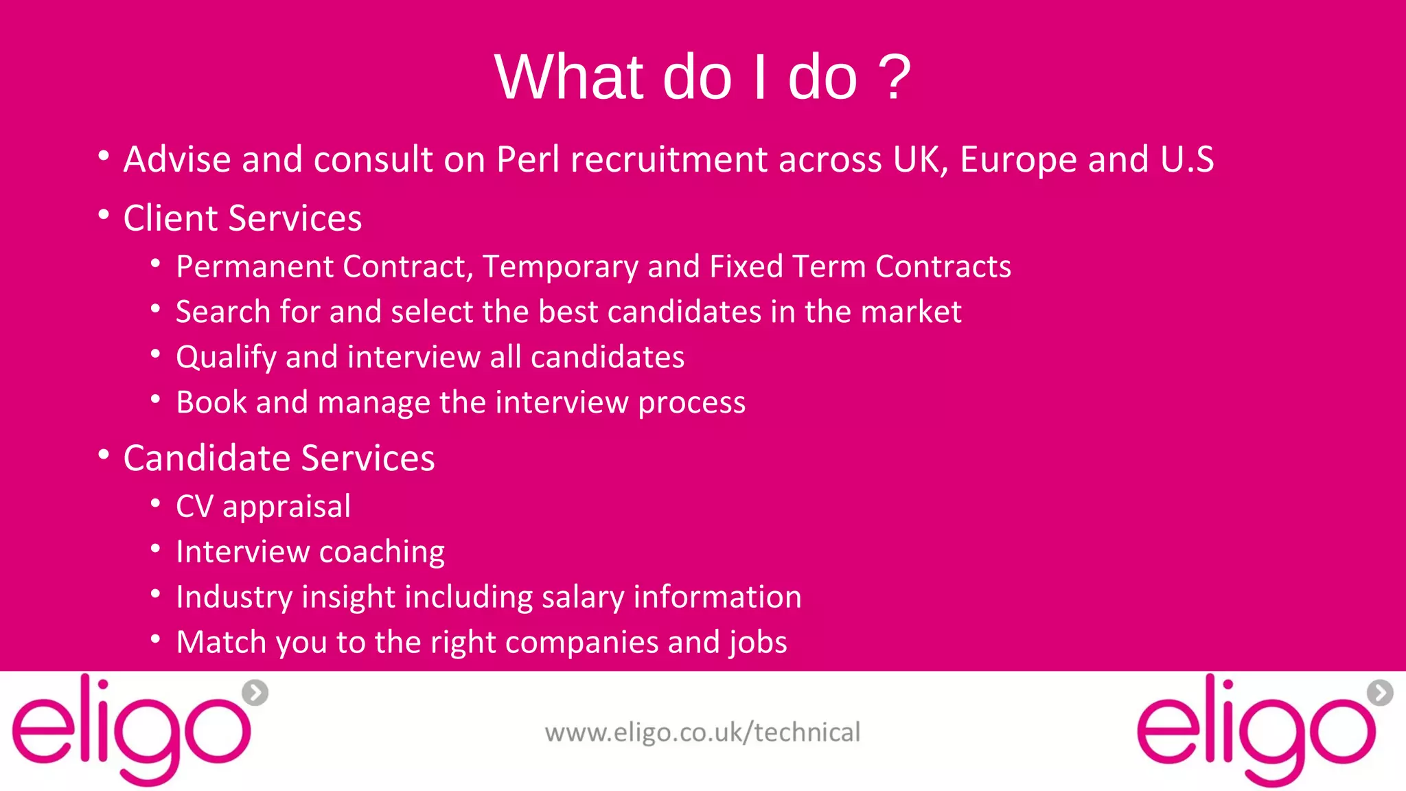 What do I do ? 
• Advise and consult on Perl recruitment across UK, Europe and U.S 
• Client Services 
• Permanent Contract, Temporary and Fixed Term Contracts 
• Search for and select the best candidates in the market 
• Qualify and interview all candidates 
• Book and manage the interview process 
• Candidate Services 
• CV appraisal 
• Interview coaching 
• Industry insight including salary information 
• Match you to the right companies and jobs 
www.eligo.co.uk/technical 
 