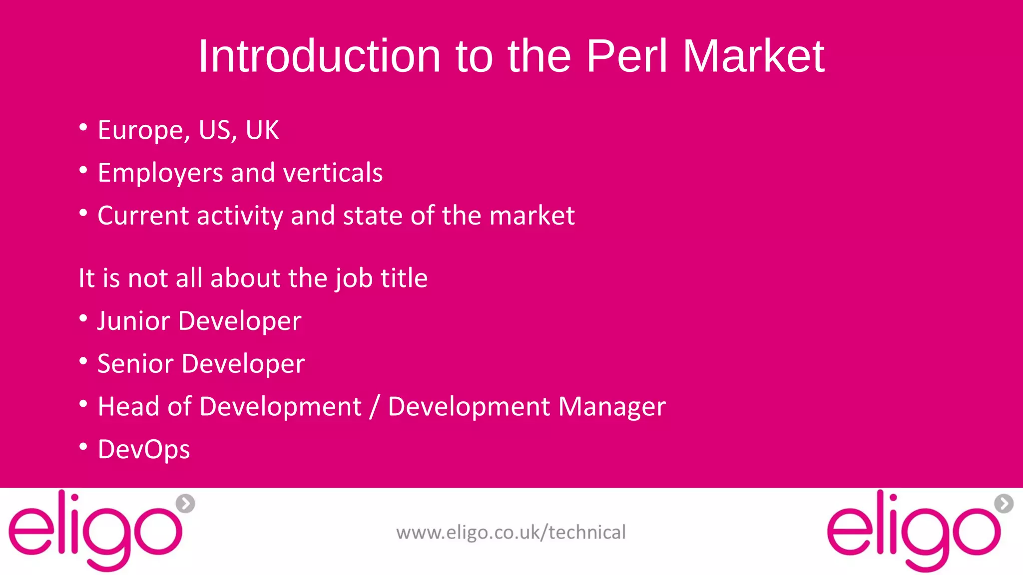 Introduction to the Perl Market 
• Europe, US, UK 
• Employers and verticals 
• Current activity and state of the market 
It is not all about the job title 
• Junior Developer 
• Senior Developer 
• Head of Development / Development Manager 
• DevOps 
www.eligo.co.uk/technical 
 
