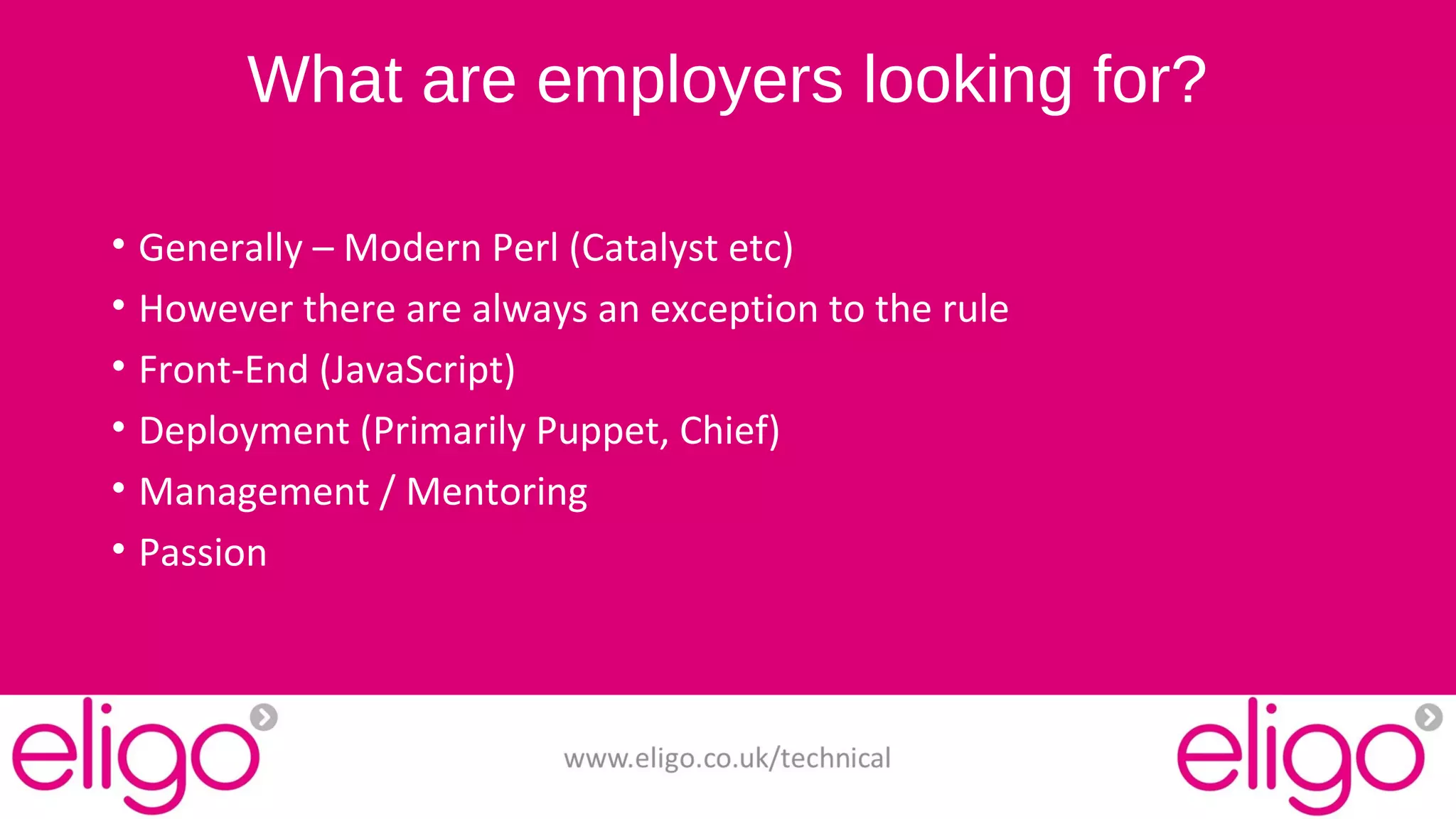 What are employers looking for? 
• Generally – Modern Perl (Catalyst etc) 
• However there are always an exception to the rule 
• Front-End (JavaScript) 
• Deployment (Primarily Puppet, Chief) 
• Management / Mentoring 
• Passion 
www.eligo.co.uk/technical 
 