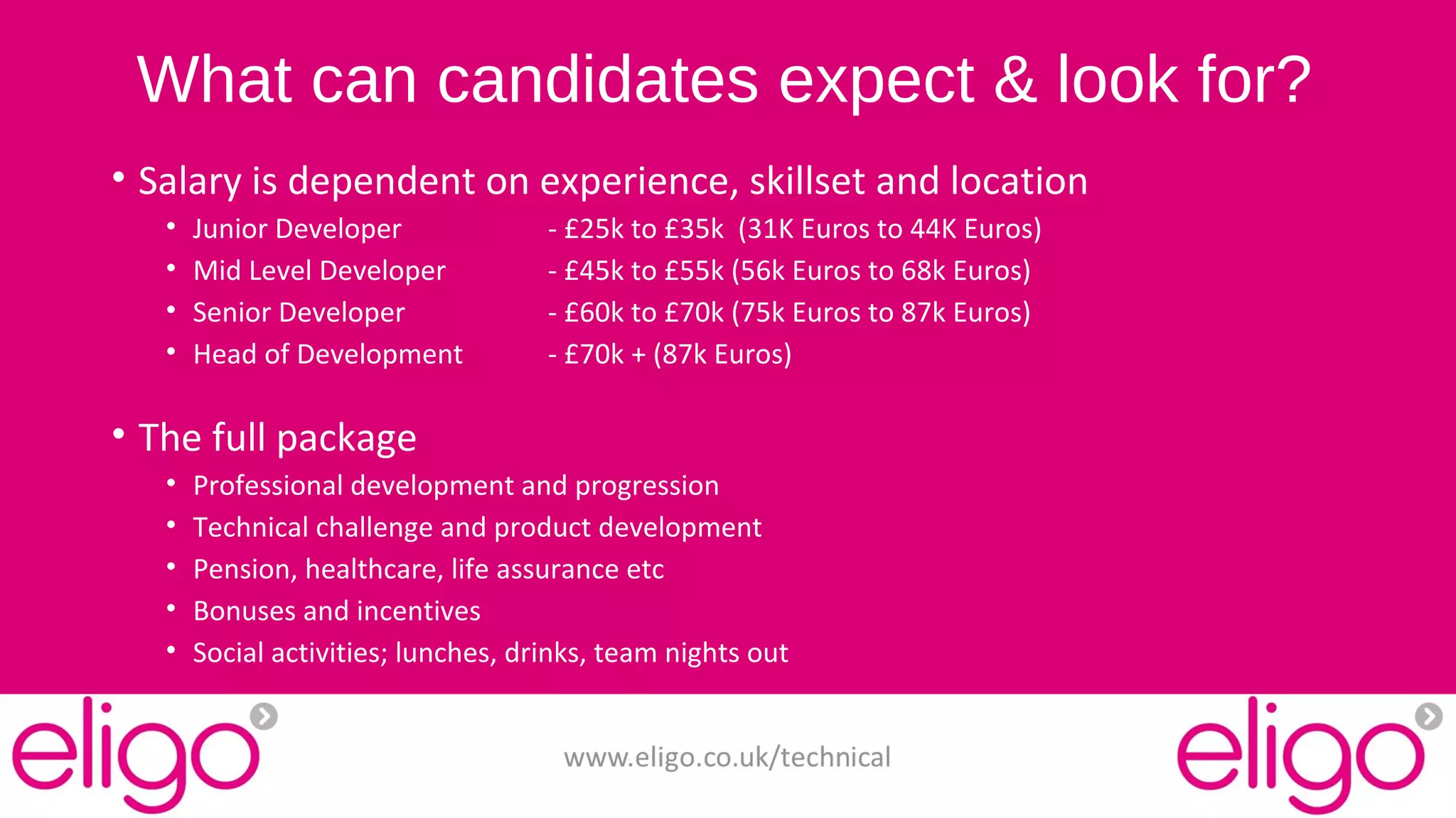What can candidates expect & look for? 
• Salary is dependent on experience, skillset and location 
• Junior Developer - £25k to £35k (31K Euros to 44K Euros) 
• Mid Level Developer - £45k to £55k (56k Euros to 68k Euros) 
• Senior Developer - £60k to £70k (75k Euros to 87k Euros) 
• Head of Development - £70k + (87k Euros) 
• The full package 
• Professional development and progression 
• Technical challenge and product development 
• Pension, healthcare, life assurance etc 
• Bonuses and incentives 
• Social activities; lunches, drinks, team nights out 
www.eligo.co.uk/technical 
 