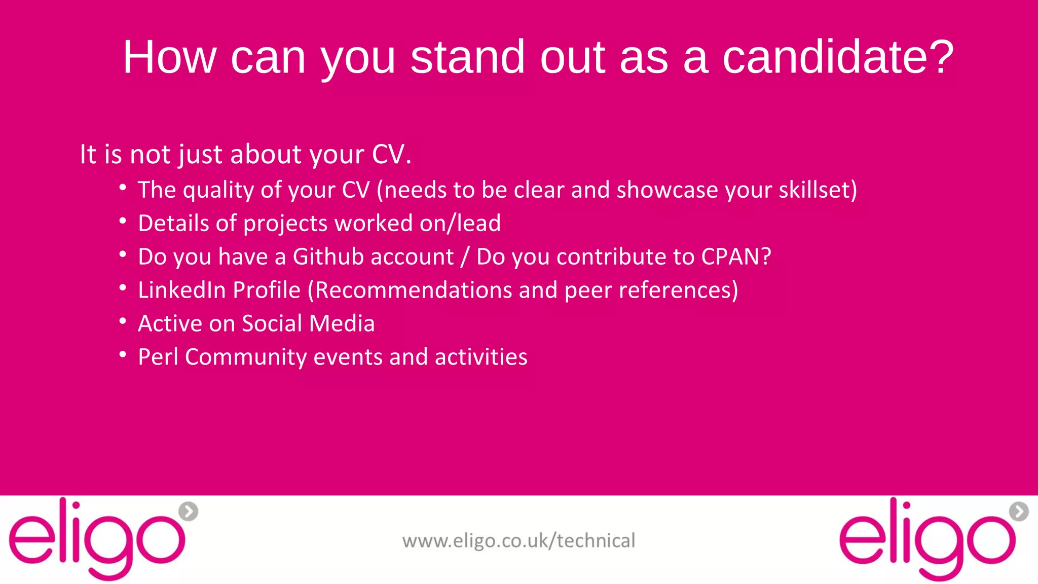 How can you stand out as a candidate? 
It is not just about your CV. 
• The quality of your CV (needs to be clear and showcase your skillset) 
• Details of projects worked on/lead 
• Do you have a Github account / Do you contribute to CPAN? 
• LinkedIn Profile (Recommendations and peer references) 
• Active on Social Media 
• Perl Community events and activities 
www.eligo.co.uk/technical 
 