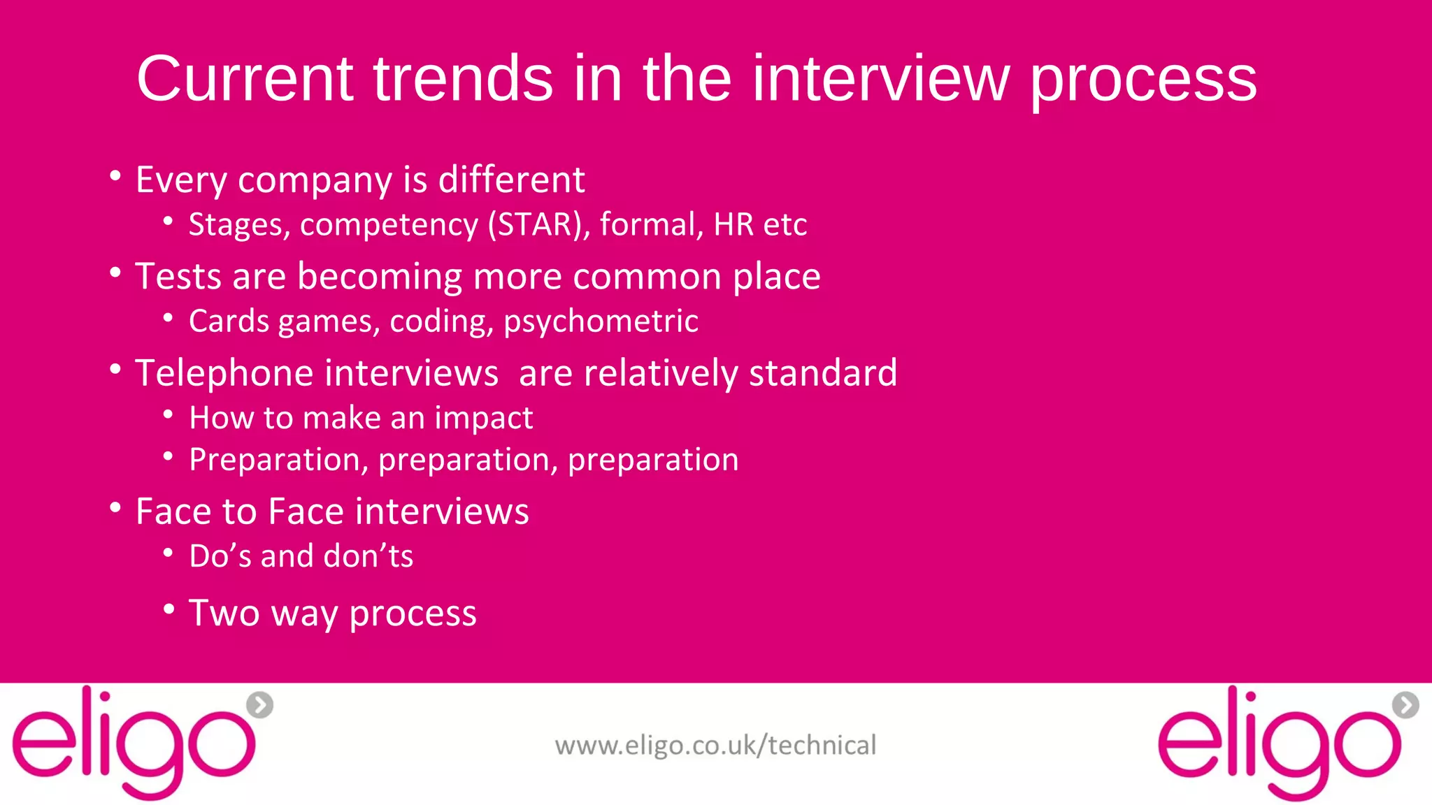 Current trends in the interview process 
• Every company is different 
• Stages, competency (STAR), formal, HR etc 
• Tests are becoming more common place 
• Cards games, coding, psychometric 
• Telephone interviews are relatively standard 
• How to make an impact 
• Preparation, preparation, preparation 
• Face to Face interviews 
• Do’s and don’ts 
• Two way process 
www.eligo.co.uk/technical 
 