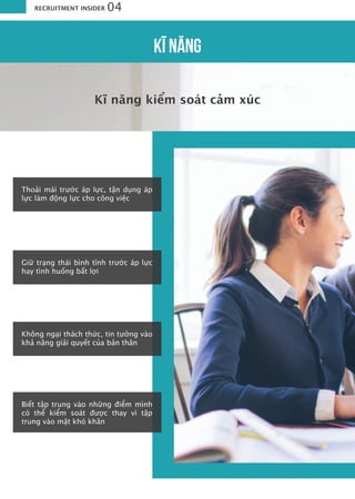 Kĩ năng kiểm soát cảm xúc
RECRUITMENT INSIDER 04
Thoải mái trước áp lực, tận dụng áp
lực làm động lực cho công việc
Giữ trạng thái bình tĩnh trước áp lực
hay tình huống bất lợi
Không ngại thách thức, tin tưởng vào
khả năng giải quyết của bản thân
Biết tập trung vào những điểm mình
có thể kiểm soát được thay vì tập
trung vào mặt khó khăn
KĨ NĂNG
 