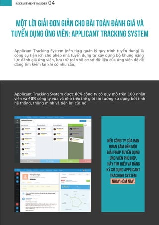 RECRUITMENT INSIDER 04
MỘT LỜI GIẢI ÐƠN GIẢN CHO BÀI TOÁN ÐÁNH GIÁ VÀ
TUYỂN DỤNG ỨNG VIÊN: APPLICANT TRACKING SYSTEM
Applicant Tracking System (nền tảng quản lý quy trình tuyển dụng) là
công cụ tiện ích cho phép nhà tuyển dụng tự xây dựng bộ khung năng
lực đánh giá ứng viên, lưu trữ toàn bộ cơ sở dữ liệu của ứng viên để dễ
dàng tìm kiếm lại khi có nhu cầu.
Nếu công ty của bạn
quan tâm đến một
giải pháp tuyển dụng
ứng viên phù hợp,
hãy tìm hiểu và đăng
ký sử dụng Applicant
Tracking System
ngay hôm nay.
Applicant Tracking System được 80% công ty có quy mô trên 100 nhân
viên và 40% công ty vừa và nhỏ trên thế giới tin tưởng sử dụng bởi tính
hệ thống, thông minh và tiện lợi của nó.
 