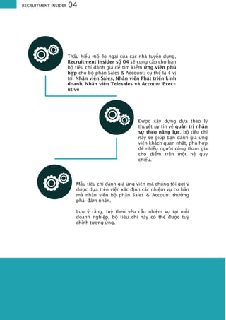 Thấu hiểu mối lo ngại của các nhà tuyển dụng,
Recruitment Insider số 04 sẽ cung cấp cho bạn
bộ tiêu chí đánh giá để tìm kiếm ứng viên phù
hợp cho bộ phận Sales & Account; cụ thể là 4 vị
trí: Nhân viên Sales, Nhân viên Phát triển kinh
doanh, Nhân viên Telesales và Account Exec-
utive
Được xây dựng dựa theo lý
thuyết uy tín về quản trị nhân
sự theo năng lực, bộ tiêu chí
này sẽ giúp bạn đánh giá ứng
viên khách quan nhất, phù hợp
để nhiều người cùng tham gia
cho điểm trên một hệ quy
chiếu.
Mẫu tiêu chí đánh giá ứng viên mà chúng tôi gợi ý
được dựa trên việc xác định các nhiệm vụ cơ bản
mà nhân viên bộ phận Sales & Account thường
phải đảm nhận.
Lưu ý rằng, tuỳ theo yêu cầu nhiệm vụ tại mỗi
doanh nghiệp, bộ tiêu chí này có thể được tuỳ
chỉnh tương ứng.
RECRUITMENT INSIDER 04
 
