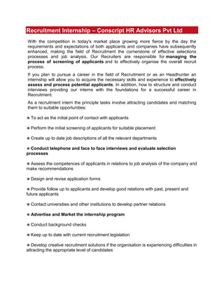 Recruitment Internship – Conscript HR Advisors Pvt Ltd<br />With the competition in today's market place growing more fierce by the day the requirements and expectations of both applicants and companies have subsequently enhanced, making the field of Recruitment the cornerstone of effective selections processes and job analysis. Our Recruiters are responsible for managing the process of screening of applicants and to effectively organise the overall recruit process.<br />If you plan to pursue a career in the field of Recruitment or as an Headhunter an internship will allow you to acquire the necessary skills and experience to effectively assess and process potential applicants. In addition, how to structure and conduct interviews providing our interns with the foundations for a successful career in Recruitment.<br />As a recruitment intern the principle tasks involve attracting candidates and matching them to suitable opportunities:<br /> To act as the initial point of contact with applicants<br /> Perform the initial screening of applicants for suitable placement<br /> Create up to date job descriptions of all the relevant departments<br /> Conduct telephone and face to face interviews and evaluate selection processes<br /> Assess the competences of applicants in relations to job analysis of the company and make recommendations<br /> Design and revise application forms<br /> Provide follow up to applicants and develop good relations with past, present and future applicants<br /> Contact universities and other institutions to develop partner relations<br /> Advertise and Market the internship program<br /> Conduct background checks<br /> Keep up to date with current recruitment legislation<br /> Develop creative recruitment solutions if the organisation is experiencing difficulties in attracting the appropriate level of candidates<br />Overall it is the task of our recruitment interns to assess future applicants with regards their competences and job relevant criteria in relation to the organisational setting whereby interns will be working. To act as the point of contact between the company and applicants and to assess and evaluate the merit of an applicant. To receive and review applications, to manage interviews and short-listing candidates. To learn the skills of a Headhunter and Recruiter and be able to effectively match and screen applicants to their respective fields to find the most suitable candidate for the desired role<br />Apply Now for an internship in Recruitment in our office in Mumbai ( Thane, Mira Road), Pune( Banner)<br />Salary During Internship :- Rs 3000 + Incentives<br />Minimum Internship Duration :- 3 Month<br />Office Time :- 8:00 am to 5:00 pm<br />                         1:00 pm to 10:00 pm<br />