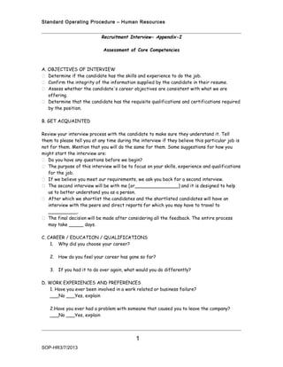 Standard Operating Procedure – Human Resources


                            Recruitment Interview- Appendix-I

                             Assessment of Core Competencies



A. OBJECTIVES OF INTERVIEW
 Determine if the candidate has the skills and experience to do the job.
 Confirm the integrity of the information supplied by the candidate in their resume.
 Assess whether the candidate's career objectives are consistent with what we are
   offering.
 Determine that the candidate has the requisite qualifications and certifications required
   by the position.

B. GET ACQUAINTED

Review your interview process with the candidate to make sure they understand it. Tell
them to please tell you at any time during the interview if they believe this particular job is
not for them. Mention that you will do the same for them. Some suggestions for how you
might start the interview are:
 Do you have any questions before we begin?
 The purpose of this interview will be to focus on your skills, experience and qualifications
   for the job.
 If we believe you meet our requirements, we ask you back for a second interview.
 The second interview will be with me [or_______________] and it is designed to help
   us to better understand you as a person.
 After which we shortlist the candidates and the shortlisted candidates will have an
   interview with the peers and direct reports for which you may have to travel to
   __________.
 The final decision will be made after considering all the feedback. The entire process
   may take _____ days.

C. CAREER / EDUCATION / QUALIFICATIONS
    1. Why did you choose your career?

   2. How do you feel your career has gone so far?

   3. If you had it to do over again, what would you do differently?

D. WORK EXPERIENCES AND PREFERENCES
    1. Have you ever been involved in a work related or business failure?
    ___No ___Yes, explain

   2.Have you ever had a problem with someone that caused you to leave the company?
   ___No ___Yes, explain




                                             1
SOP-HR3/7/2013
 