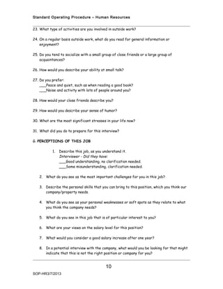 Standard Operating Procedure – Human Resources


23. What type of activities are you involved in outside work?

24. On a regular basis outside work, what do you read for general information or
    enjoyment?

25. Do you tend to socialize with a small group of close friends or a large group of
    acquaintances?

26. How would you describe your ability at small talk?

27. Do you prefer:
    ___Peace and quiet, such as when reading a good book?
    ___Noise and activity with lots of people around you?

28. How would your close friends describe you?

29. How would you describe your sense of humor?

30. What are the most significant stresses in your life now?

31. What did you do to prepare for this interview?

G. PERCEPTIONS OF THIS JOB

           1.   Describe this job, as you understand it.
                Interviewer - Did they have:
                ___Good understanding, no clarification needed.
                ___Some misunderstanding, clarification needed.

   2. What do you see as the most important challenges for you in this job?

   3. Describe the personal skills that you can bring to this position, which you think our
      company/property needs.

   4. What do you see as your personal weaknesses or soft spots as they relate to what
      you think the company needs?

   5. What do you see in this job that is of particular interest to you?

   6. What are your views on the salary level for this position?

   7. What would you consider a good salary increase after one year?

   8. In a potential interview with the company, what would you be looking for that might
      indicate that this is not the right position or company for you?


                                           10
SOP-HR3/7/2013
 
