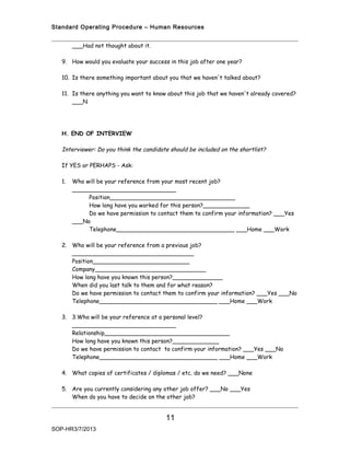 Standard Operating Procedure – Human Resources


        ___Had not thought about it.

   9. How would you evaluate your success in this job after one year?

   10. Is there something important about you that we haven't talked about?

   11. Is there anything you want to know about this job that we haven't already covered?
       ___N




   H. END OF INTERVIEW

   Interviewer: Do you think the candidate should be included on the shortlist?

   If YES or PERHAPS - Ask:

   1.   Who will be your reference from your most recent job?
        _____________________________
             Position___________________________________
             How long have you worked for this person?_____________
             Do we have permission to contact them to confirm your information? ___Yes
        ___No
             Telephone_________________________________ ___Home ___Work

   2. Who will be your reference from a previous job?
      __________________________________
      Position___________________________
      Company_______________________________
      How long have you known this person?______________
      When did you last talk to them and for what reason?
      Do we have permission to contact them to confirm your information? ___Yes ___No
      Telephone_________________________________ ___Home ___Work

   3. 3.Who will be your reference at a personal level?
      _____________________________
      Relationship___________________________________
      How long have you known this person?_____________
      Do we have permission to contact to confirm your information? ___Yes ___No
      Telephone_________________________________ ___Home ___Work

   4. What copies of certificates / diplomas / etc. do we need? ___None

   5. Are you currently considering any other job offer? ___No ___Yes
      When do you have to decide on the other job?


                                         11
SOP-HR3/7/2013
 