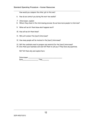 Standard Operating Procedure – Human Resources


      How would you compare the other job to this one?

   6. How do we contact you during the next two weeks?

   7. Interviewer, explain:
   8. Where they stand in the interviewing process. Do we have more people to interview?

   9. When will we let them know what happens next?

   10. How will we let them know?

   11. Who will conduct the [next] interviews?

   12. How many people will be involved in the [next] interviews?

   13. Will the candidate need to prepare any material for the [next] interviews?
   14. Give them your business card and tell them to call you if they have any questions.

      NO Tell them why and explain here:



      Interviewer ___________________________________
      Date________________ Time_______




                                          12
SOP-HR3/7/2013
 