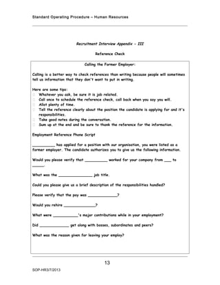 Standard Operating Procedure – Human Resources




                         Recruitment Interview Appendix - III

                                    Reference Check

                              Calling the Former Employer:

Calling is a better way to check references than writing because people will sometimes
tell us information that they don't want to put in writing.

Here are some tips:
 Whatever you ask, be sure it is job related.
 Call once to schedule the reference check, call back when you say you will.
 Allot plenty of time.
 Tell the reference clearly about the position the candidate is applying for and it's
   responsibilities.
 Take good notes during the conversation.
 Sum up at the end and be sure to thank the reference for the information.

Employment Reference Phone Script

__________ has applied for a position with our organisation, you were listed as a
former employer. The candidate authorizes you to give us the following information.

Would you please verify that __________ worked for your company from ___ to
_____.

What was the _______________ job title.

Could you please give us a brief description of the responsibilities handled?

Please verify that the pay was _____________?

Would you rehire ______________?

What were ___________'s major contributions while in your employment?

Did _____________ get along with bosses, subordinates and peers?

What was the reason given for leaving your employ?




                                         13
SOP-HR3/7/2013
 