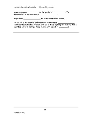 Standard Operating Procedure – Human Resources


Do you recommend ___________ for the position of _____________. The
responsibilities of the position are ___________________.

Do you think __________________ will be effective in this position.

Can you tell us the potential problem areas/ weaknesses of __________________.
Thanks for taking the time to speak with me. Is there anything else that you think I
might find helpful in making a hiring decision with respect to __________?




                                       14
SOP-HR3/7/2013
 