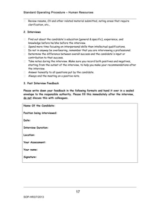Standard Operating Procedure – Human Resources


   Review resume, CV and other related material submitted, noting areas that require
    clarification, etc.,

2. Interviews

   Find out about the candidate's education (general & specific), experience, and
    knowledge before he/she before the interview.
   Spend more time focusing on interpersonal skills than intellectual qualifications.
   Do not in anyway be overbearing, remember that you are interviewing a professional.
   Determine the difference between overall success and the candidate's input or
    contribution to that success.
   Take notes during the interview. Make sure you record both positives and negatives,
    starting from the outset of the interview, to help you make your recommendations after
    the interview.
   Answer honestly to all questions put by the candidate.
   Always end the meeting on a positive note.

3. Post Interview Feedback

Please write down your feedback in the following formats and hand it over in a sealed
envelope to the responsible authority. Please fill this immediately after the interview,
do not discuss this with colleagues.

Name Of the Candidate:

Position being interviewed:

Date:

Interview Duration:

Location:

Your Assessment:

Your name:

Signature:




                                          17
SOP-HR3/7/2013
 
