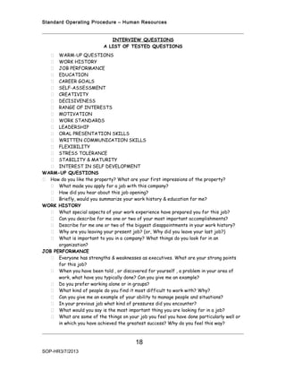 Standard Operating Procedure – Human Resources


                              INTERVIEW QUESTIONS
                           A LIST OF TESTED QUESTIONS
    WARM-UP QUESTIONS
    WORK HISTORY
    JOB PERFORMANCE
    EDUCATION
    CAREER GOALS
    SELF-ASSESSMENT
    CREATIVITY
    DECISIVENESS
    RANGE OF INTERESTS
    MOTIVATION
    WORK STANDARDS
    LEADERSHIP
    ORAL PRESENTATION SKILLS
    WRITTEN COMMUNICATION SKILLS
    FLEXIBILITY
    STRESS TOLERANCE
    STABILITY & MATURITY
    INTEREST IN SELF DEVELOPMENT
WARM-UP QUESTIONS
 How do you like the property? What are your first impressions of the property?
    What made you apply for a job with this company?
    How did you hear about this job opening?
    Briefly, would you summarize your work history & education for me?
WORK HISTORY
    What special aspects of your work experience have prepared you for this job?
    Can you describe for me one or two of your most important accomplishments?
    Describe for me one or two of the biggest disappointments in your work history?
    Why are you leaving your present job? (or, Why did you leave your last job?)
    What is important to you in a company? What things do you look for in an
      organization?
JOB PERFORMANCE
    Everyone has strengths & weaknesses as executives. What are your strong points
      for this job?
    When you have been told , or discovered for yourself , a problem in your area of
      work, what have you typically done? Can you give me an example?
    Do you prefer working alone or in groups?
    What kind of people do you find it most difficult to work with? Why?
    Can you give me an example of your ability to manage people and situations?
    In your previous job what kind of pressures did you encounter?
    What would you say is the most important thing you are looking for in a job?
    What are some of the things on your job you feel you have done particularly well or
      in which you have achieved the greatest success? Why do you feel this way?



                                         18
SOP-HR3/7/2013
 