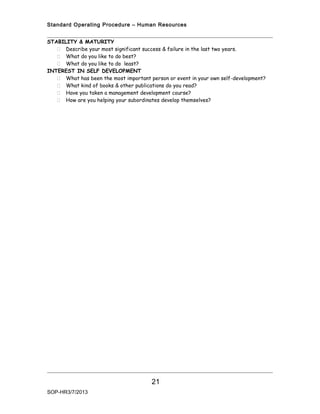Standard Operating Procedure – Human Resources


STABILITY & MATURITY
    Describe your most significant success & failure in the last two years.
    What do you like to do best?
    What do you like to do least?
INTEREST IN SELF DEVELOPMENT
    What has been the most important person or event in your own self-development?
    What kind of books & other publications do you read?
    Have you taken a management development course?
    How are you helping your subordinates develop themselves?




                                       21
SOP-HR3/7/2013
 